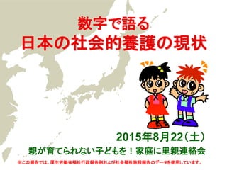 数字で語る
日本の社会的養護の現状
2015年8月22（土）
親が育てられない子どもを！家庭に里親連絡会
※この報告では、厚生労働省福祉行政報告例および社会福祉施設報告のデータを使用しています。
 