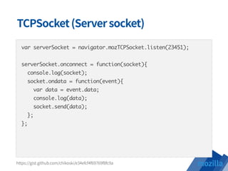 var serverSocket = navigator.mozTCPSocket.listen(23451);
serverSocket.onconnect = function(socket){
console.log(socket);
socket.ondata = function(event){
var data = event.data;
console.log(data);
socket.send(data);
};
};
