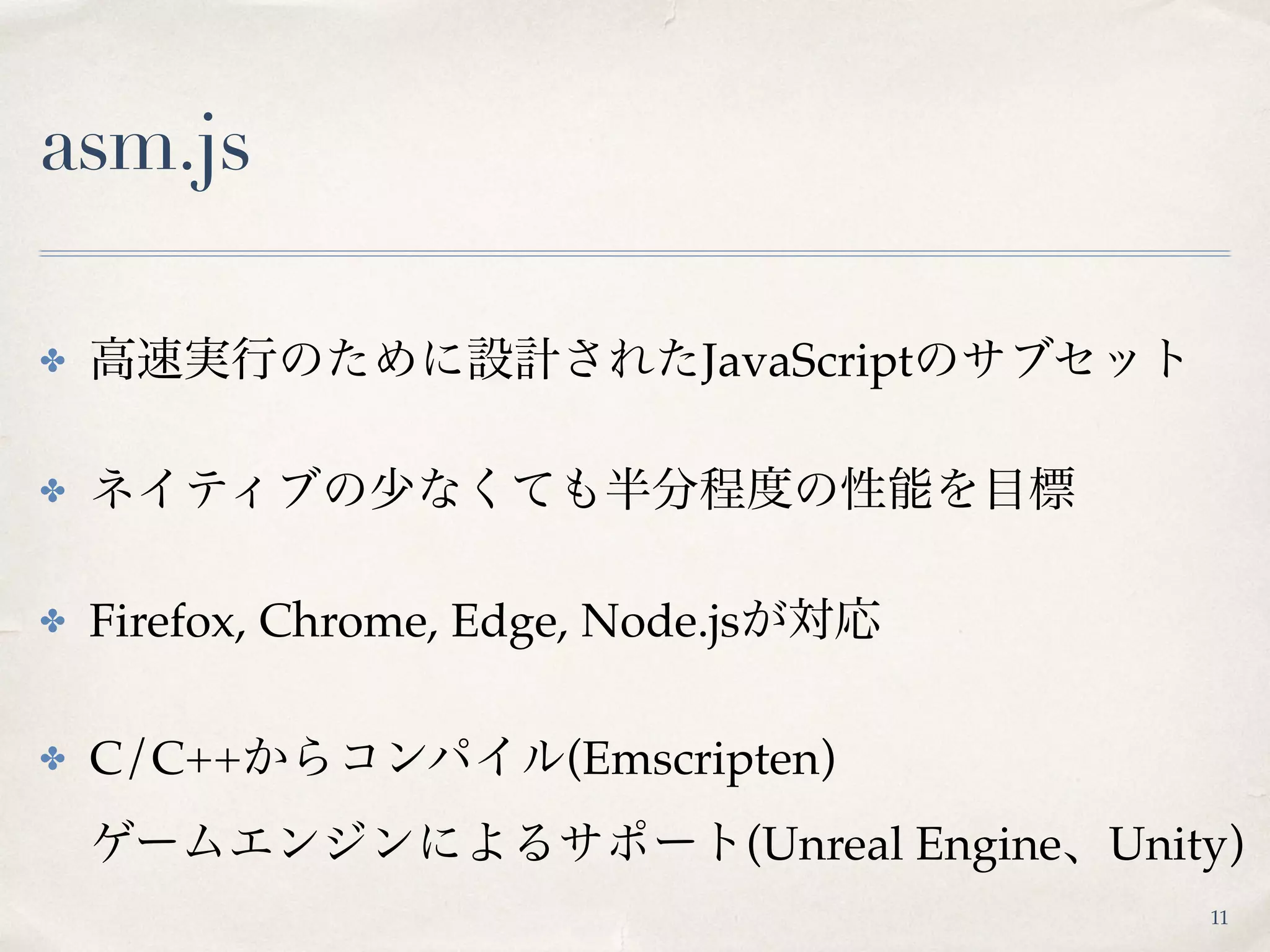 asm.js
✤ 高速実行のために設計されたJavaScriptのサブセット
✤ ネイティブの少なくても半分程度の性能を目標
✤ Firefox, Chrome, Edge, Node.jsが対応
✤ C/C++からコンパイル(Emscripten) 
ゲームエンジンによるサポート(Unreal Engine、Unity)
11
 