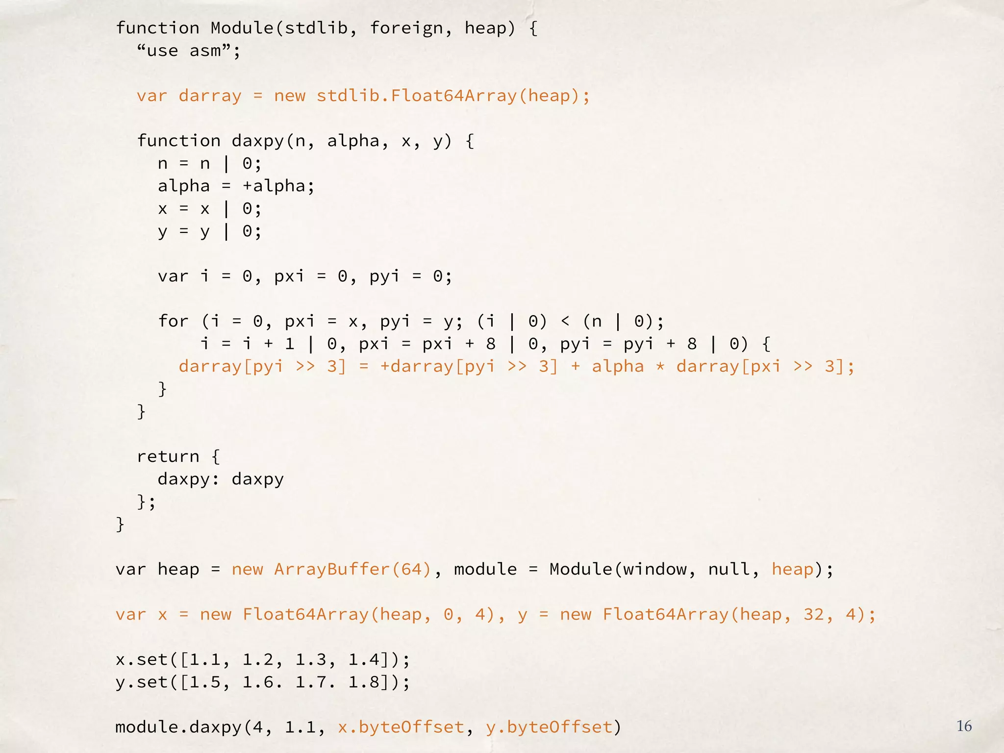 function Module(stdlib, foreign, heap) {
“use asm”;
var darray = new stdlib.Float64Array(heap);
function daxpy(n, alpha, x, y) {
n = n | 0;
alpha = +alpha;
x = x | 0;
y = y | 0;
var i = 0, pxi = 0, pyi = 0;
for (i = 0, pxi = x, pyi = y; (i | 0) < (n | 0);
i = i + 1 | 0, pxi = pxi + 8 | 0, pyi = pyi + 8 | 0) {
darray[pyi >> 3] = +darray[pyi >> 3] + alpha * darray[pxi >> 3];
}
}
return {
daxpy: daxpy
};
}
var heap = new ArrayBuffer(64), module = Module(window, null, heap);
var x = new Float64Array(heap, 0, 4), y = new Float64Array(heap, 32, 4);
x.set([1.1, 1.2, 1.3, 1.4]);
y.set([1.5, 1.6. 1.7. 1.8]);
module.daxpy(4, 1.1, x.byteOffset, y.byteOffset) 16
 