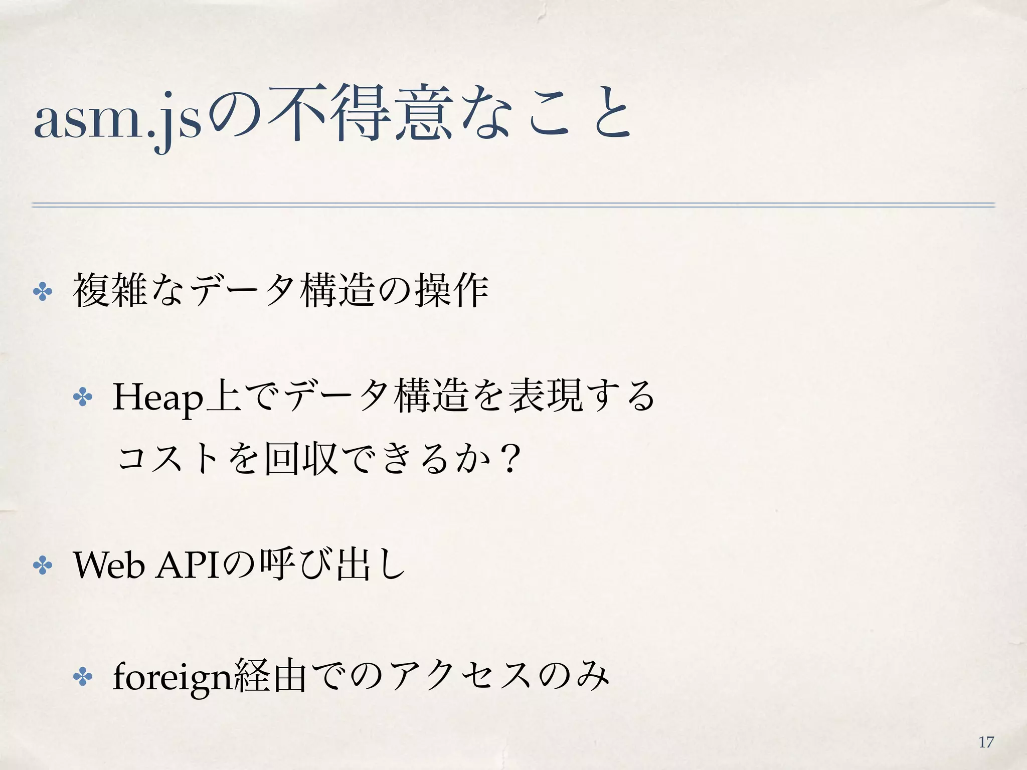 asm.jsの不得意なこと
✤ 複雑なデータ構造の操作
✤ Heap上でデータ構造を表現する 
コストを回収できるか？
✤ Web APIの呼び出し
✤ foreign経由でのアクセスのみ
17
 