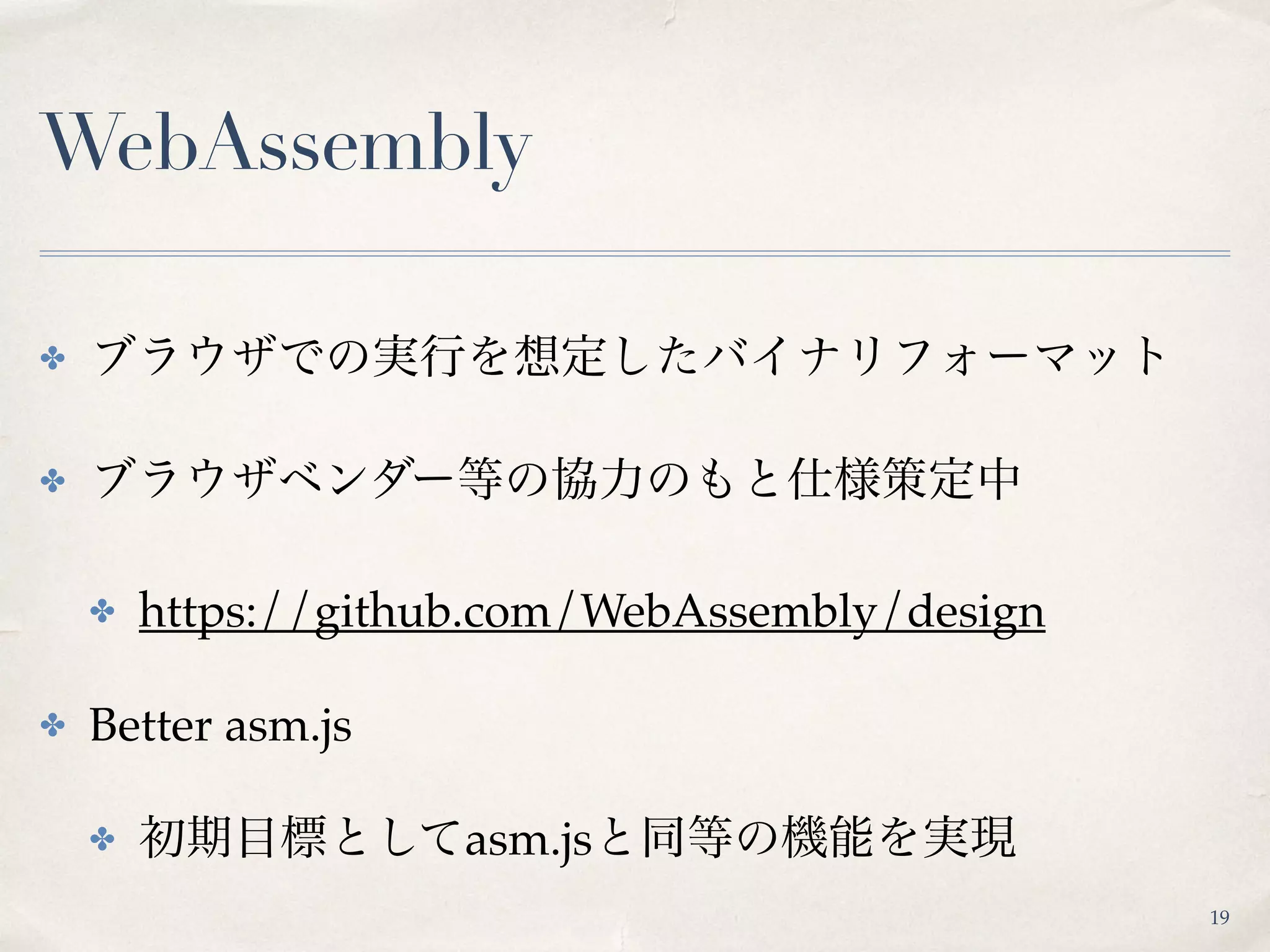 WebAssembly
✤ ブラウザでの実行を想定したバイナリフォーマット
✤ ブラウザベンダー等の協力のもと仕様策定中
✤ https://github.com/WebAssembly/design
✤ Better asm.js
✤ 初期目標としてasm.jsと同等の機能を実現
19
 