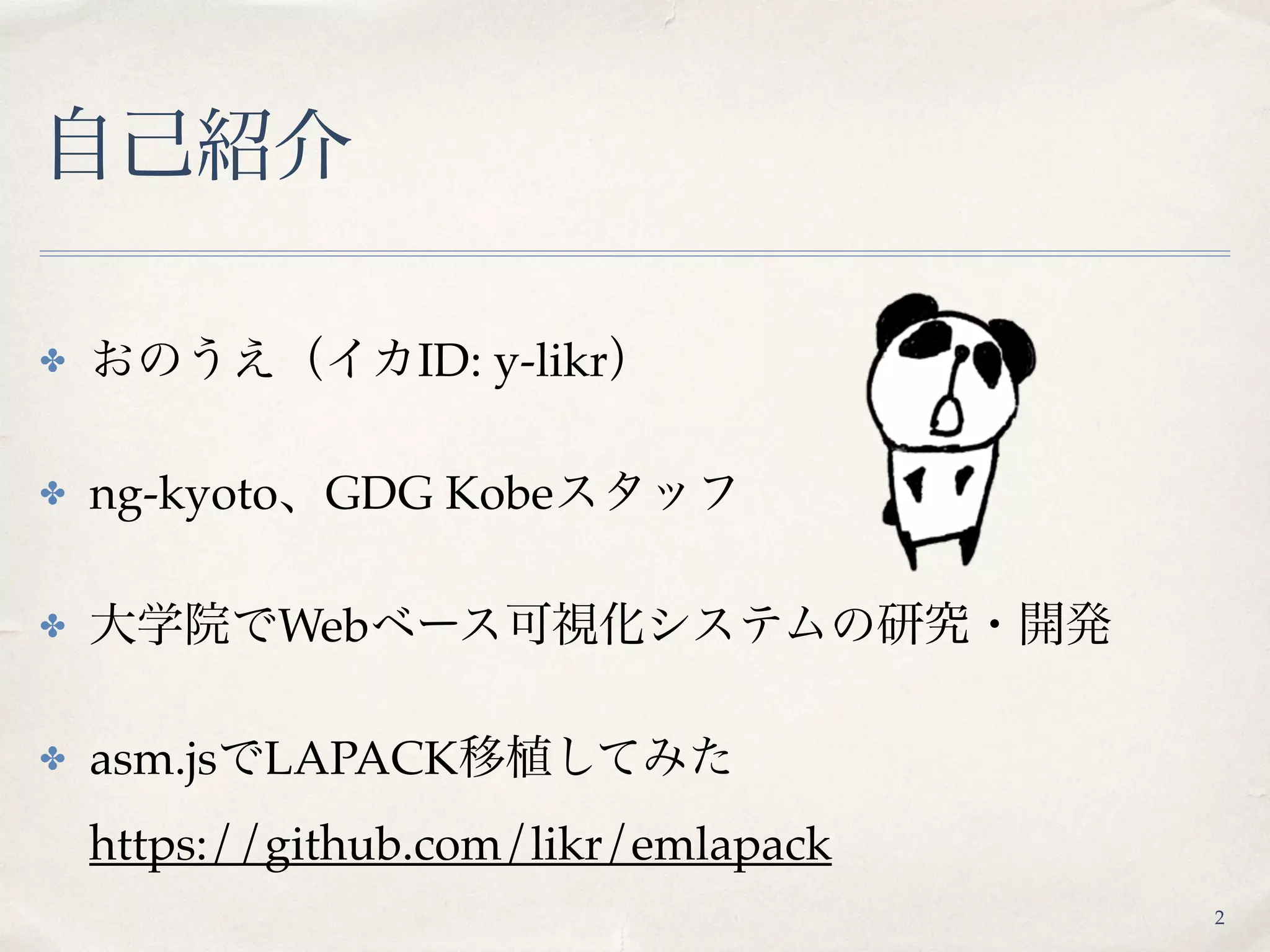 自己紹介
✤ おのうえ（イカID: y-likr）
✤ ng-kyoto、GDG Kobeスタッフ
✤ 大学院でWebベース可視化システムの研究・開発
✤ asm.jsでLAPACK移植してみた 
https://github.com/likr/emlapack
2
 