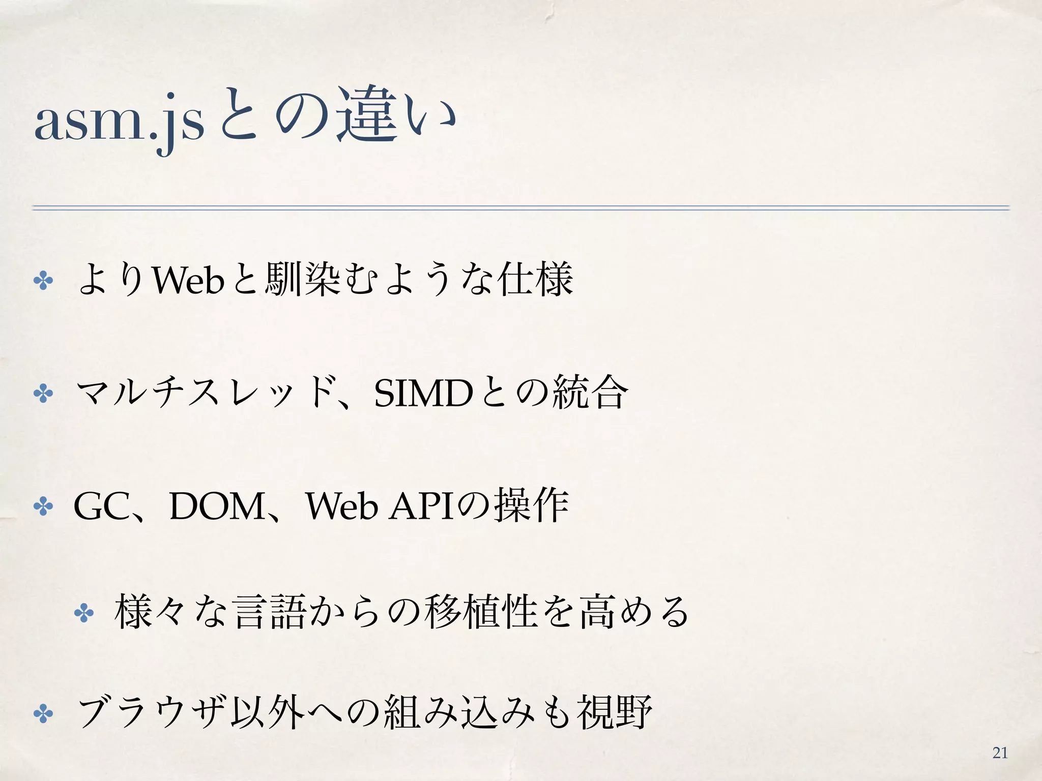 asm.jsとの違い
✤ よりWebと馴染むような仕様
✤ マルチスレッド、SIMDとの統合
✤ GC、DOM、Web APIの操作
✤ 様々な言語からの移植性を高める
✤ ブラウザ以外への組み込みも視野
21
 