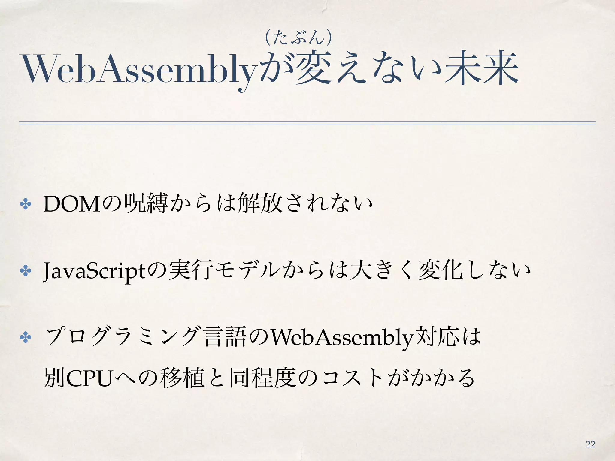 WebAssemblyが変えない未来
✤ DOMの呪縛からは解放されない
✤ JavaScriptの実行モデルからは大きく変化しない
✤ プログラミング言語のWebAssembly対応は 
別CPUへの移植と同程度のコストがかかる
（たぶん）
22
 