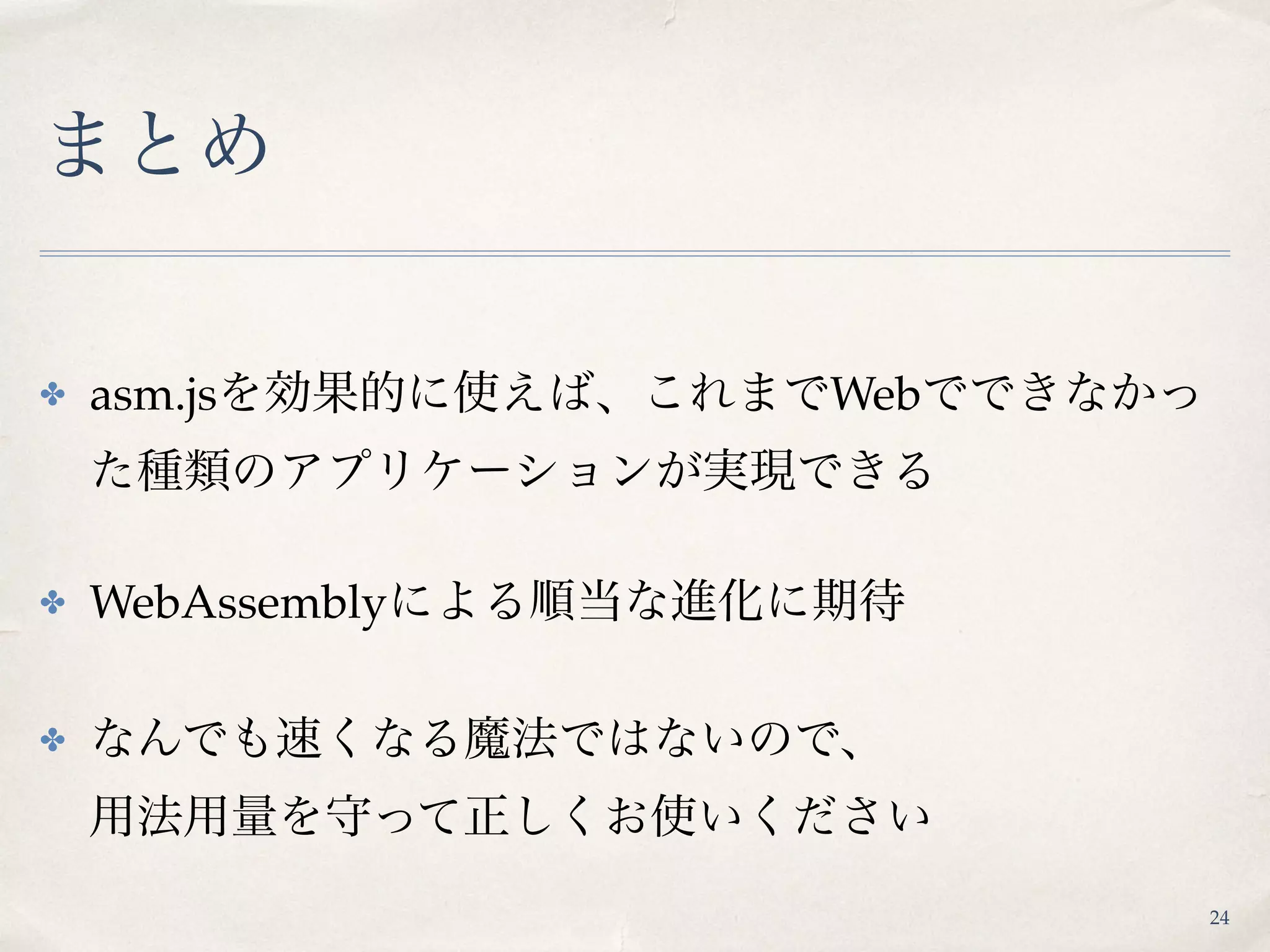 まとめ
✤ asm.jsを効果的に使えば、これまでWebでできなかっ
た種類のアプリケーションが実現できる
✤ WebAssemblyによる順当な進化に期待
✤ なんでも速くなる魔法ではないので、 
用法用量を守って正しくお使いください
24
 