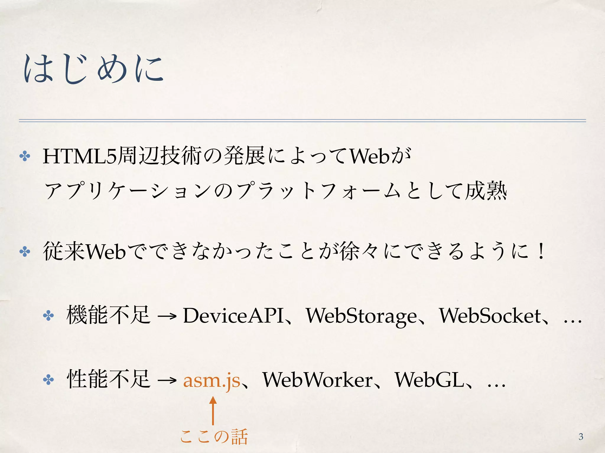 はじめに
✤ HTML5周辺技術の発展によってWebが 
アプリケーションのプラットフォームとして成熟
✤ 従来Webでできなかったことが徐々にできるように！
✤ 機能不足 → DeviceAPI、WebStorage、WebSocket、…
✤ 性能不足 → asm.js、WebWorker、WebGL、…
ここの話 3
 