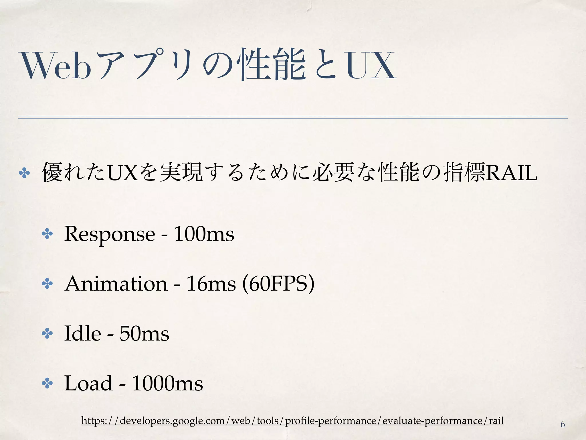 Webアプリの性能とUX
✤ 優れたUXを実現するために必要な性能の指標RAIL
✤ Response - 100ms
✤ Animation - 16ms (60FPS)
✤ Idle - 50ms
✤ Load - 1000ms
https://developers.google.com/web/tools/proﬁle-performance/evaluate-performance/rail 6
 