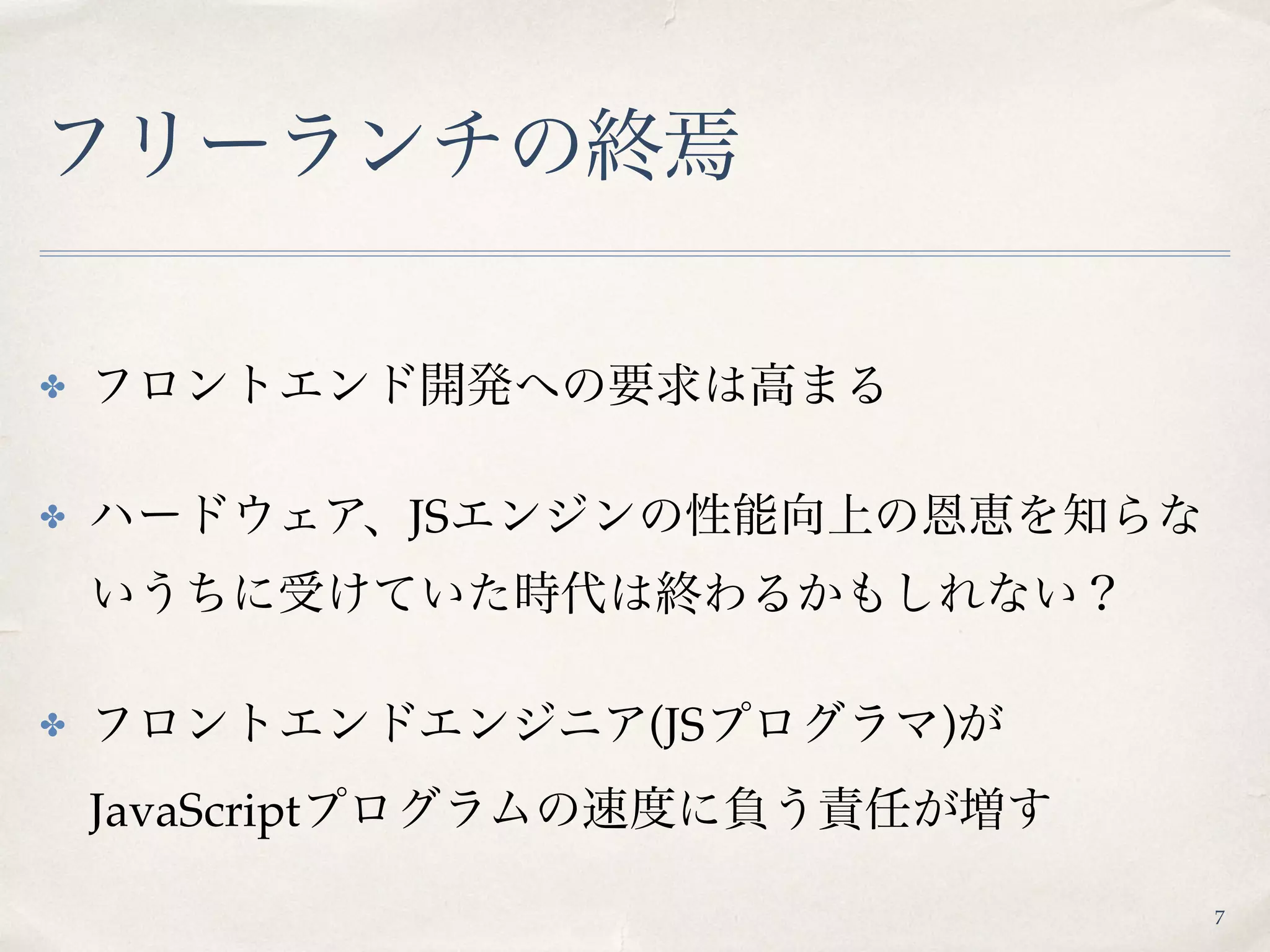 フリーランチの終焉
✤ フロントエンド開発への要求は高まる
✤ ハードウェア、JSエンジンの性能向上の恩恵を知らな
いうちに受けていた時代は終わるかもしれない？
✤ フロントエンドエンジニア(JSプログラマ)が 
JavaScriptプログラムの速度に負う責任が増す
7
 