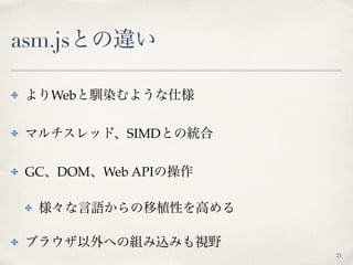asm.jsとの違い
✤ よりWebと馴染むような仕様
✤ マルチスレッド、SIMDとの統合
✤ GC、DOM、Web APIの操作
✤ 様々な言語からの移植性を高める
✤ ブラウザ以外への組み込みも視野
21
 