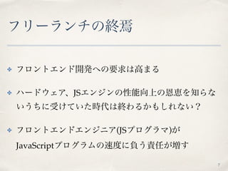 フリーランチの終焉
✤ フロントエンド開発への要求は高まる
✤ ハードウェア、JSエンジンの性能向上の恩恵を知らな
いうちに受けていた時代は終わるかもしれない？
✤ フロントエンドエンジニア(JSプログラマ)が 
JavaScriptプログラムの速度に負う責任が増す
7
 
