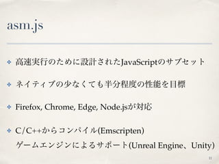 asm.js
✤ 高速実行のために設計されたJavaScriptのサブセット
✤ ネイティブの少なくても半分程度の性能を目標
✤ Firefox, Chrome, Edge, Node.jsが対応
✤ C/C++からコンパイル(Emscript...