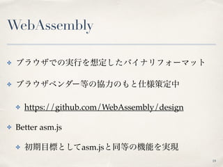 WebAssembly
✤ ブラウザでの実行を想定したバイナリフォーマット
✤ ブラウザベンダー等の協力のもと仕様策定中
✤ https://github.com/WebAssembly/design
✤ Better asm.js
✤ 初期目標としてasm.jsと同等の機能を実現
19
 
