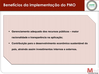Benefícios da implementação do PMO
 Gerenciamento adequado dos recursos públicos – maior
racionalidade e transparência na aplicação;
 Contribuição para o desenvolvimento econômico sustentável do
país, atraindo assim investimentos internos e externos.
 