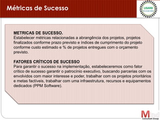 METRICAS DE SUCESSO.
Estabelecer métricas relacionadas a abrangência dos projetos, projetos
finalizados conforme prazo previsto e índices de cumprimento do projeto
conforme custo estimado e % de projetos entregues com o orçamento
previsto.
FATORES CRÍTICOS DE SUCESSO
Para garantir o sucesso na implementação, estabeleceremos como fator
crítico de sucesso garantir o patrocínio executivo, buscando parcerias com os
envolvidos com maior interesse e poder, trabalhar com os projetos prioritários
e metas factíveis, trabalhar com uma infraestrutura, recursos e equipamentos
dedicados (PPM Software).
Métricas de Sucesso
 
