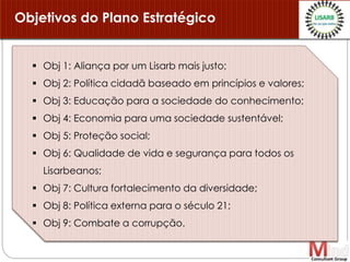  Obj 1: Aliança por um Lisarb mais justo;
 Obj 2: Política cidadã baseado em princípios e valores;
 Obj 3: Educação para a sociedade do conhecimento;
 Obj 4: Economia para uma sociedade sustentável;
 Obj 5: Proteção social;
 Obj 6: Qualidade de vida e segurança para todos os
Lisarbeanos;
 Obj 7: Cultura fortalecimento da diversidade;
 Obj 8: Política externa para o século 21;
 Obj 9: Combate a corrupção.
Objetivos do Plano Estratégico
 