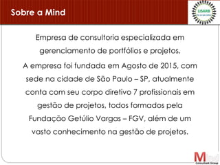 Empresa de consultoria especializada em
gerenciamento de portfólios e projetos.
A empresa foi fundada em Agosto de 2015, com
sede na cidade de São Paulo – SP, atualmente
conta com seu corpo diretivo 7 profissionais em
gestão de projetos, todos formados pela
Fundação Getúlio Vargas – FGV, além de um
vasto conhecimento na gestão de projetos.
Sobre a Mind
 