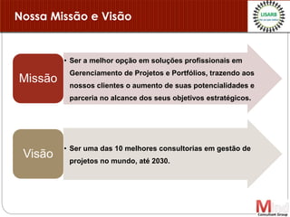 Nossa Missão e Visão
• Ser a melhor opção em soluções profissionais em
Gerenciamento de Projetos e Portfólios, trazendo aos
nossos clientes o aumento de suas potencialidades e
parceria no alcance dos seus objetivos estratégicos.
Missão
• Ser uma das 10 melhores consultorias em gestão de
projetos no mundo, até 2030.
Visão
 