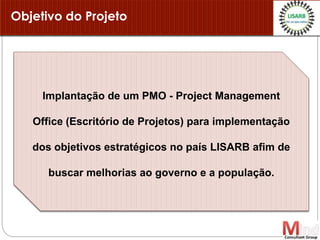 Objetivo do Projeto
Implantação de um PMO - Project Management
Office (Escritório de Projetos) para implementação
dos objetivos estratégicos no país LISARB afim de
buscar melhorias ao governo e a população.
 