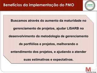 Buscamos através do aumento da maturidade no
gerenciamento de projetos, ajudar LISARB no
desenvolvimento da metodologia de gerenciamento
de portfólios e projetos, melhorando o
entendimento dos projetos, e ajudando a atender
suas estimativas e expectativas.
Benefícios da implementação do PMO
 