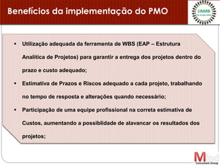 Benefícios da implementação do PMO
 Utilização adequada da ferramenta de WBS (EAP – Estrutura
Analítica de Projetos) para garantir a entrega dos projetos dentro do
prazo e custo adequado;
 Estimativa de Prazos e Riscos adequado a cada projeto, trabalhando
no tempo de resposta e alterações quando necessário;
 Participação de uma equipe profissional na correta estimativa de
Custos, aumentando a possiblidade de alavancar os resultados dos
projetos;
 
