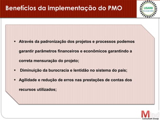 Benefícios da implementação do PMO
 Através da padronização dos projetos e processos podemos
garantir parâmetros financeiros e econômicos garantindo a
correta mensuração do projeto;
 Diminuição da burocracia e lentidão no sistema do país;
 Agilidade e redução de erros nas prestações de contas dos
recursos utilizados;
 