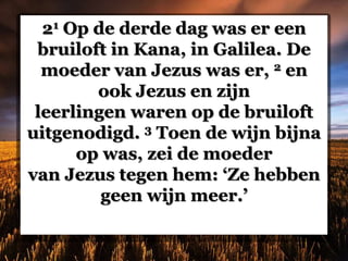 21 Op de derde dag was er een
bruiloft in Kana, in Galilea. De
moeder van Jezus was er, 2 en
ook Jezus en zijn
leerlingen waren op de bruiloft
uitgenodigd. 3 Toen de wijn bijna
op was, zei de moeder
van Jezus tegen hem: ‘Ze hebben
geen wijn meer.’
 