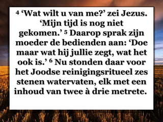 4 ‘Wat wilt u van me?’ zei Jezus.
‘Mijn tijd is nog niet
gekomen.’ 5 Daarop sprak zijn
moeder de bedienden aan: ‘Doe
maar wat hij jullie zegt, wat het
ook is.’ 6 Nu stonden daar voor
het Joodse reinigingsritueel zes
stenen watervaten, elk met een
inhoud van twee à drie metrete.
 