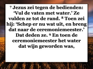 7 Jezus zei tegen de bedienden:
‘Vul de vaten met water.’ Ze
vulden ze tot de rand. 8 Toen zei
hij: ‘Schep er nu wat uit, en breng
dat naar de ceremoniemeester.’
Dat deden ze. 9 En toen de
ceremoniemeester het water
dat wijn geworden was,
 