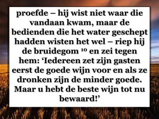 proefde – hij wist niet waar die
vandaan kwam, maar de
bedienden die het water geschept
hadden wisten het wel – riep hij
de bruidegom 10 en zei tegen
hem: ‘Iedereen zet zijn gasten
eerst de goede wijn voor en als ze
dronken zijn de minder goede.
Maar u hebt de beste wijn tot nu
bewaard!’
 