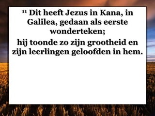 11 Dit heeft Jezus in Kana, in
Galilea, gedaan als eerste
wonderteken;
hij toonde zo zijn grootheid en
zijn leerlingen geloofden in hem.
 