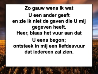 Zo gauw wens ik wat
U een ander geeft
en zie ik niet de gaven die U mij
gegeven heeft.
Heer, blaas het vuur aan dat
U eens begon;
ontsteek in mij een liefdesvuur
dat iedereen zal zien.
 