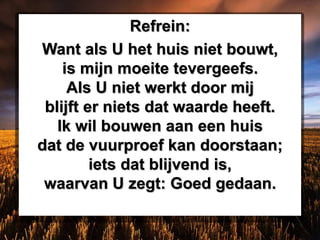 Refrein:
Want als U het huis niet bouwt,
is mijn moeite tevergeefs.
Als U niet werkt door mij
blijft er niets dat waarde heeft.
Ik wil bouwen aan een huis
dat de vuurproef kan doorstaan;
iets dat blijvend is,
waarvan U zegt: Goed gedaan.
 