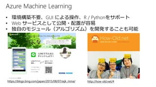 Azure Machine Learning
https://blogs.bing.com/japan/2015/08/07/aijk_rinna/ http://how-old.net/#
• 環境構築不要、GUI による操作、R / Pythonをサポート
• Web サービスとして公開・配置が容易
• 独自のモジュール（アルゴリズム）を開発することも可能
 