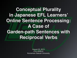 Conceptual Plurality
in Japanese EFL Learners’
Online Sentence Processing:
A Case of
Garden-path Sentences with
Reciprocal Verbs
August 23, 2015
41st JASELE
Kumamoto Gakuen University
 