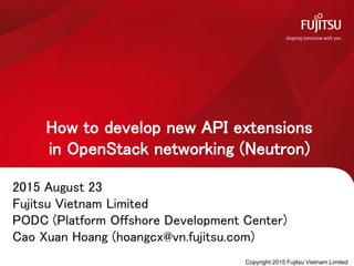 How to develop new API extensions
in OpenStack networking (Neutron)
2015 August 23
Fujitsu Vietnam Limited
PODC (Platform Offshore Development Center)
Cao Xuan Hoang (hoangcx@vn.fujitsu.com)
Copyright 2015 Fujitsu Vietnam Limited
 