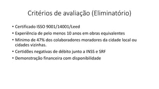 Critérios de avaliação (Eliminatório)
• Certificado ISSO 9001/14001/Leed
• Experiência de pelo menos 10 anos em obras equivalentes
• Mínimo de 47% dos colaboradores moradores da cidade local ou
cidades vizinhas.
• Certidões negativas de débito junto a INSS e SRF
• Demonstração financeira com disponibilidade
 
