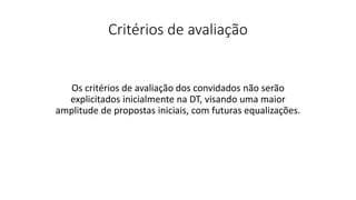 Critérios de avaliação
Os critérios de avaliação dos convidados não serão
explicitados inicialmente na DT, visando uma maior
amplitude de propostas iniciais, com futuras equalizações.
 