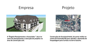 Empresa
A “Ângelo Planejamentos e Associados ” atua no
ramo de planejamento e execução de projetos na
área de construção civil.
Construção do Grassland Hotel, de porte médio no
centro de Gramado/RS para atender a demanda de
hospedagem para turistas na Serra Gaúcha.
Projeto
 