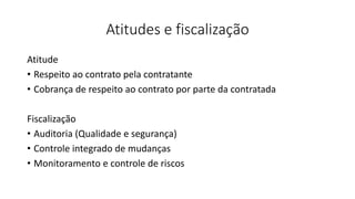 Atitudes e fiscalização
Atitude
• Respeito ao contrato pela contratante
• Cobrança de respeito ao contrato por parte da contratada
Fiscalização
• Auditoria (Qualidade e segurança)
• Controle integrado de mudanças
• Monitoramento e controle de riscos
 