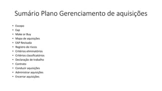 Sumário Plano Gerenciamento de aquisições
• Escopo
• Eap
• Make or Buy
• Mapa de aquisições
• EAP Revisada
• Registro de riscos
• Critérios eliminatórios
• Critérios classificatórios
• Declaração de trabalho
• Contrato
• Conduzir aquisições
• Administrar aquisições
• Encerrar aquisições
 