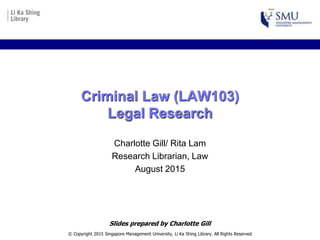 Criminal Law (LAW103)
Legal Research
Charlotte Gill/ Rita Lam
Research Librarian, Law
August 2015
© Copyright 2015 Singapore Management University, Li Ka Shing Library. All Rights Reserved
Slides prepared by Charlotte Gill
 