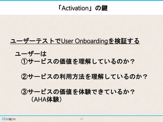 23
ユーザーは
①サービスの価値を理解しているのか？
②サービスの利用方法を理解しているのか？
③サービスの価値を体験できているか？
（AHA体験）
ユーザーテストでUser Onboardingを検証する
「Activation」の鍵
 