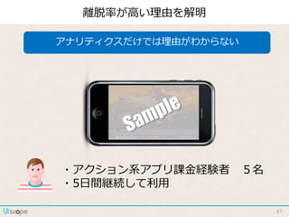 47
離脱率が高い理由を解明
アナリティクスだけでは理由がわからない
・アクション系アプリ課金経験者 ５名
・5日間継続して利用
 