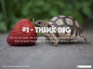 #1 - Think BIG
Go for the best, for a breakthrough innovation or something
that at least improves 10 times what already exists.
Source: The Art of the Start by Guy Kawasaki
 