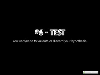 #6 - TEST
You want/need to validate or discard your hypothesis.
 