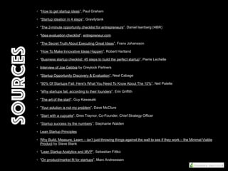 • “How to get startup ideas”, Paul Graham
• “Startup ideation in 4 steps”, Gravitytank
• “The 2-minute opportunity checklist for entrepreneurs”, Daniel Isenberg (HBR)
• “Idea evaluation checklist”, entrepreneur.com
• “The Secret Truth About Executing Great Ideas”, Frans Johansson
• “How To Make Innovative Ideas Happen”, Robert Hartland
• “Business startup checklist: 45 steps to build the perfect startup”, Pierre Lechelle
• Interview of Joe Gebbia by Greylock Partners
• “Startup Opportunity Discovery & Evaluation”, Neal Cabage
• “90% Of Startups Fail: Here's What You Need To Know About The 10%”, Neil Patelle
• “Why startups fail, according to their founders”, Erin Griffith
• “The art of the start”, Guy Kawasaki
• “Your solution is not my problem”, Dave McClure
• “Start with a cupcake”, Dres Traynor, Co-Founder, Chief Strategy Officer
• “Startup success by the numbers”, Stephanie Walden
• Lean Startup Principles
• Why Build, Measure, Learn – isn’t just throwing things against the wall to see if they work – the Minimal Viable
Product by Steve Blank
• “Lean Startup Analytics and MVP”, Sebastian Fittko
• “On product/market fit for startups”, Marc Andreessen
Sources
 