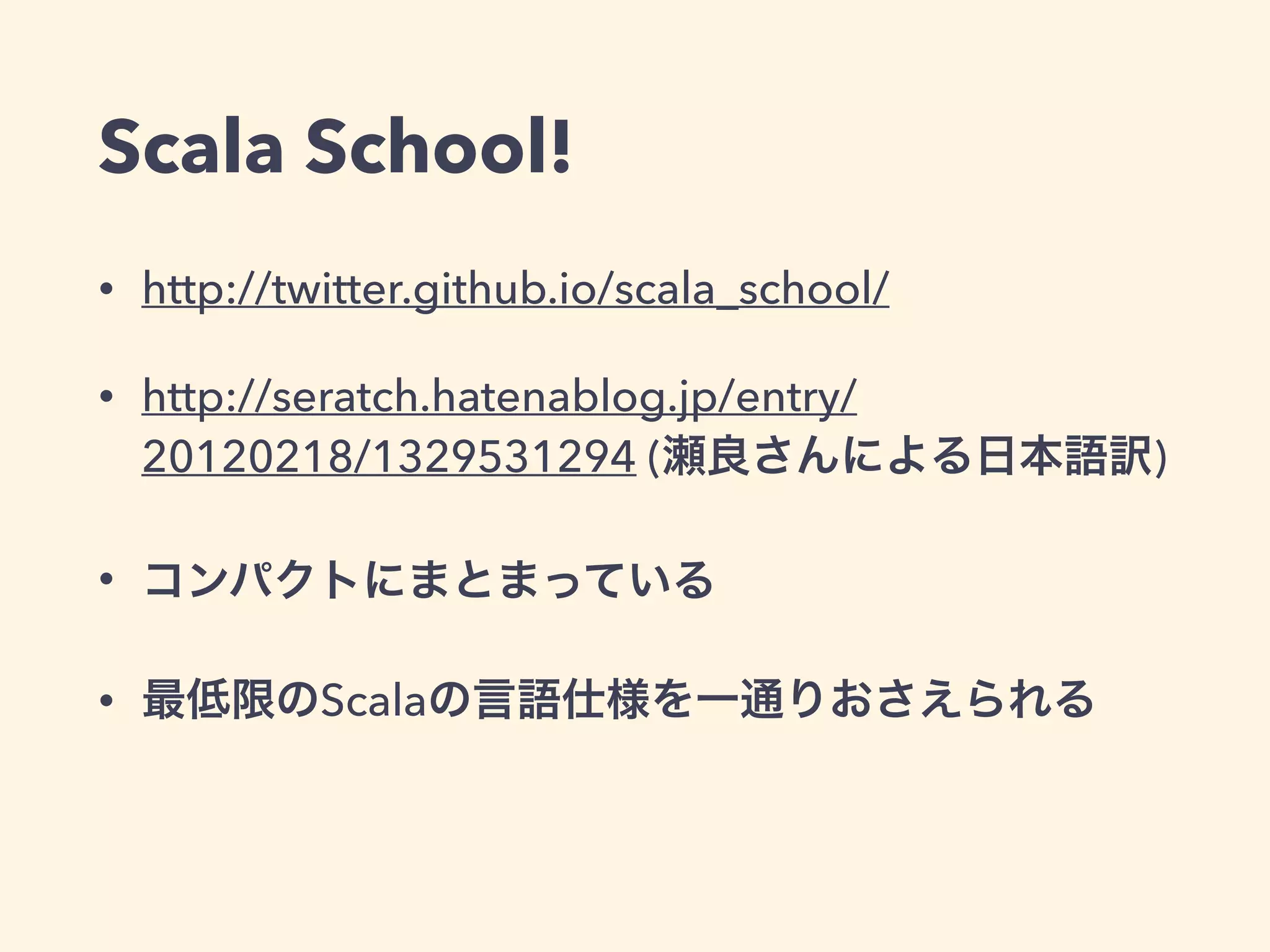 Scala School!
• http://twitter.github.io/scala_school/
• http://seratch.hatenablog.jp/entry/
20120218/1329531294 (瀬良さんによる日本語訳)
• コンパクトにまとまっている
• 最低限のScalaの言語仕様を一通りおさえられる
 