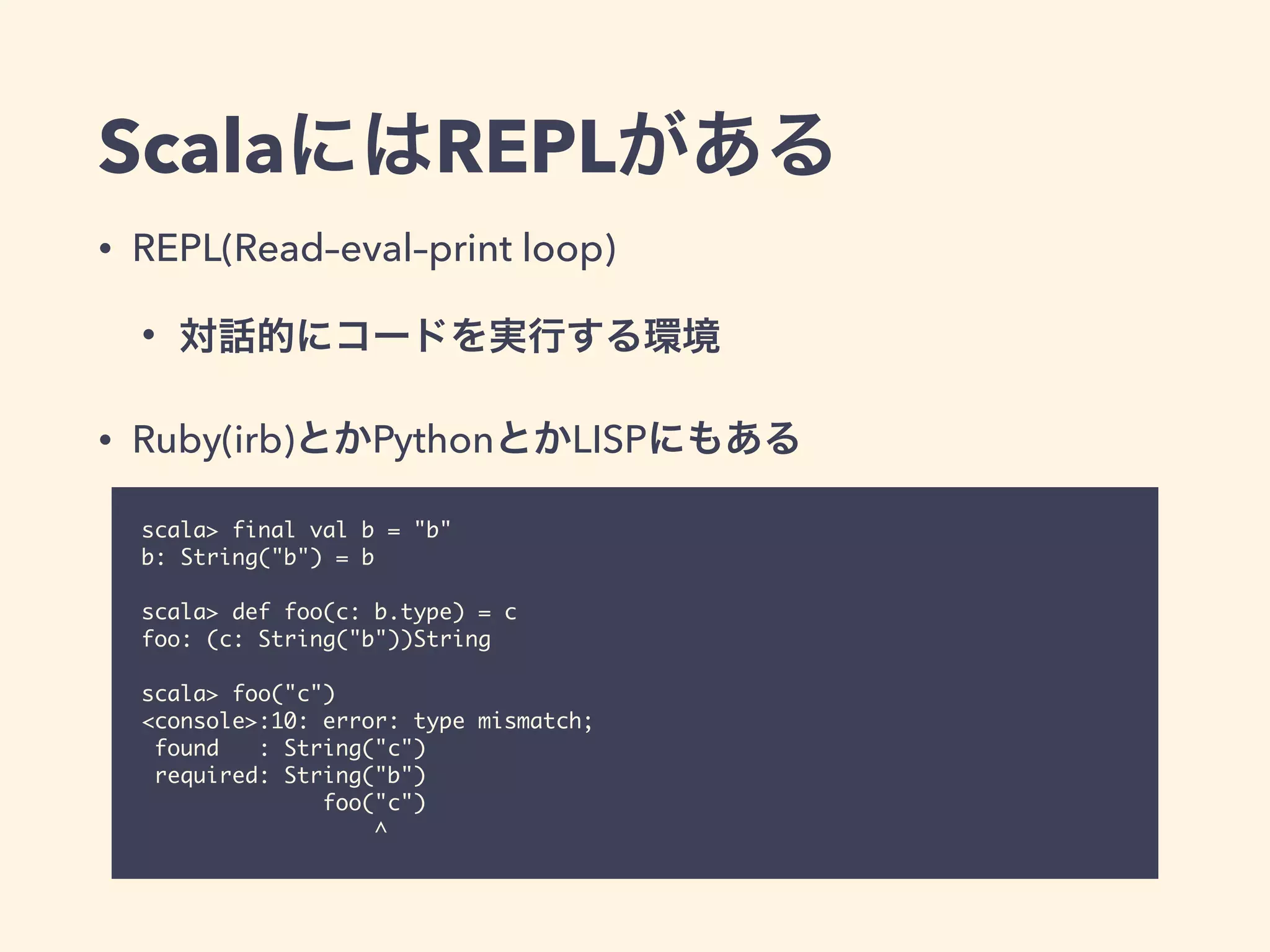ScalaにはREPLがある
• REPL(Read–eval–print loop)
• 対話的にコードを実行する環境
• Ruby(irb)とかPythonとかLISPにもある
scala> final val b = "b"
b: String("b") = b
scala> def foo(c: b.type) = c
foo: (c: String("b"))String
scala> foo("c")
<console>:10: error: type mismatch;
found : String("c")
required: String("b")
foo("c")
^
 