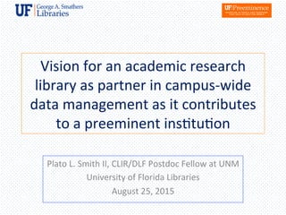 Vision	
  for	
  an	
  academic	
  research	
  
library	
  as	
  partner	
  in	
  campus-­‐wide	
  
data	
  management	
  as	
  it	
  contributes	
  
to	
  a	
  preeminent	
  ins8tu8on	
  
Plato	
  L.	
  Smith	
  II,	
  CLIR/DLF	
  Postdoc	
  Fellow	
  at	
  UNM	
  
University	
  of	
  Florida	
  Libraries	
  
August	
  25,	
  2015	
  
 